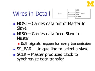 Wires in Detail
 MOSI – Carries data out of Master to
Slave
 MISO – Carries data from Slave to
Master
 Both signals happen for every transmission
 SS_BAR – Unique line to select a slave
 SCLK – Master produced clock to
synchronize data transfer
 