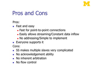 Pros and Cons
Pros:
 Fast and easy
 Fast for point-to-point connections
 Easily allows streaming/Constant data inflow
 No addressing/Simple to implement
 Everyone supports it
Cons:
 SS makes multiple slaves very complicated
 No acknowledgement ability
 No inherent arbitration
 No flow control
 