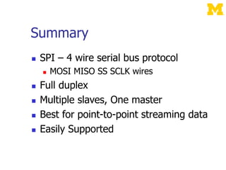Summary
 SPI – 4 wire serial bus protocol
 MOSI MISO SS SCLK wires
 Full duplex
 Multiple slaves, One master
 Best for point-to-point streaming data
 Easily Supported
 