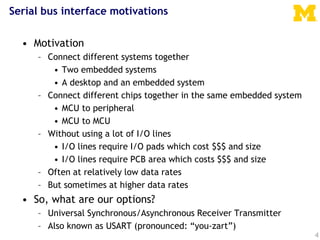 4
Serial bus interface motivations
• Motivation
– Connect different systems together
• Two embedded systems
• A desktop and an embedded system
– Connect different chips together in the same embedded system
• MCU to peripheral
• MCU to MCU
– Without using a lot of I/O lines
• I/O lines require I/O pads which cost $$$ and size
• I/O lines require PCB area which costs $$$ and size
– Often at relatively low data rates
– But sometimes at higher data rates
• So, what are our options?
– Universal Synchronous/Asynchronous Receiver Transmitter
– Also known as USART (pronounced: “you-zart”)
 