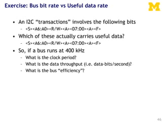 Exercise: Bus bit rate vs Useful data rate
46
• An I2C “transactions” involves the following bits
– <S><A6:A0><R/W><A><D7:D0><A><F>
• Which of these actually carries useful data?
– <S><A6:A0><R/W><A><D7:D0><A><F>
• So, if a bus runs at 400 kHz
– What is the clock period?
– What is the data throughput (i.e. data-bits/second)?
– What is the bus “efficiency”?
 