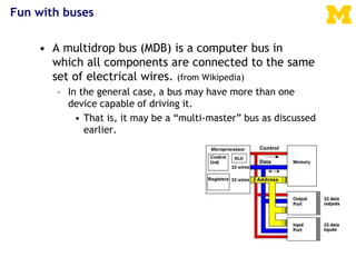 Fun with buses
• A multidrop bus (MDB) is a computer bus in
which all components are connected to the same
set of electrical wires. (from Wikipedia)
– In the general case, a bus may have more than one
device capable of driving it.
• That is, it may be a “multi-master” bus as discussed
earlier.
 