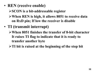 10
• REN (receive enable)
SCON is a bit-addressable register
When REN is high, it allows 8051 to receive data
on RxD pin; If low the receiver is disable
• TI (transmit interrupt)
When 8051 finishes the transfer of 8-bit character
It raises TI flag to indicate that it is ready to
transfer another byte
TI bit is raised at the beginning of the stop bit
 