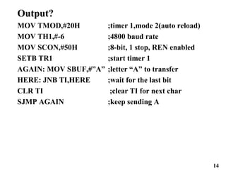 14
Output?
MOV TMOD,#20H ;timer 1,mode 2(auto reload)
MOV TH1,#-6 ;4800 baud rate
MOV SCON,#50H ;8-bit, 1 stop, REN enabled
SETB TR1 ;start timer 1
AGAIN: MOV SBUF,#”A” ;letter “A” to transfer
HERE: JNB TI,HERE ;wait for the last bit
CLR TI ;clear TI for next char
SJMP AGAIN ;keep sending A
 