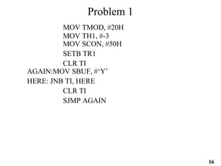 16
Problem 1
MOV TMOD, #20H
MOV TH1, #-3
MOV SCON, #50H
SETB TR1
CLR TI
AGAIN:MOV SBUF, #‘Y’
HERE: JNB TI, HERE
CLR TI
SJMP AGAIN
 