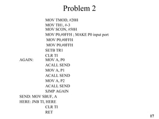 17
Problem 2
MOV TMOD, #20H
MOV TH1, #-3
MOV SCON, #50H
MOV P0,#0FFH ; MAKE P0 input port
MOV P0,#0FFH
MOV P0,#0FFH
SETB TR1
CLR TI
AGAIN: MOV A, P0
ACALL SEND
MOV A, P1
ACALL SEND
MOV A, P2
ACALL SEND
SJMP AGAIN
SEND: MOV SBUF, A
HERE: JNB TI, HERE
CLR TI
RET
 