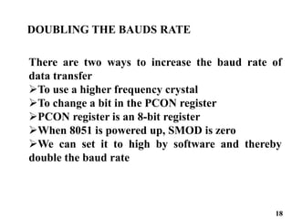 18
DOUBLING THE BAUDS RATE
There are two ways to increase the baud rate of
data transfer
To use a higher frequency crystal
To change a bit in the PCON register
PCON register is an 8-bit register
When 8051 is powered up, SMOD is zero
We can set it to high by software and thereby
double the baud rate
 