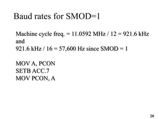 20
Baud rates for SMOD=1
Machine cycle freq. = 11.0592 MHz / 12 = 921.6 kHz
and
921.6 kHz / 16 = 57,600 Hz since SMOD = 1
MOV A, PCON
SETB ACC.7
MOV PCON, A
 