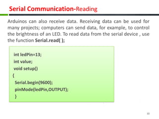 Serial Communication-Reading
Arduinos can also receive data. Receiving data can be used for
many projects; computers can send data, for example, to control
the brightness of an LED. To read data from the serial device , use
the function Serial.read( );
int ledPin=13;
int value;
void setup()
{
Serial.begin(9600);
pinMode(ledPin,OUTPUT);
}
10
 