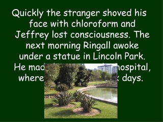 Quickly the stranger shoved his face with chloroform and Jeffrey lost consciousness. The next morning Ringall awoke under a statue in Lincoln Park. He made his way to the hospital, where he stayed for six days.  