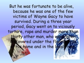 But he  was fortunate to be alive, because he was one of the few victims of Wayne Gacy to have survived. During a three year period, Gacy went on to viciously torture, rape and murder more than thirty other man, who were later discovered under the floorboards of his home and in the local river. 
