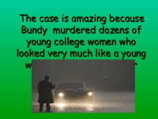 The case is  amazing  because Bundy  murdered dozens of young college women who looked very much like a young woman who broke off her relationship with him . 