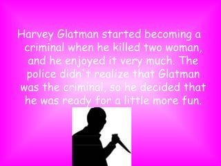 Harvey Glatman started becoming a criminal when he killed two woman, and he enjoyed it very much. The police didn't realize that Glatman was the criminal, so he decided that he was ready for a little more fun. 
