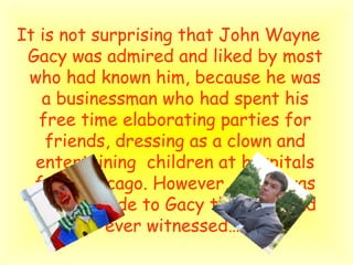 It is not  surprising that John Wayne Gacy was admired and liked by most who had known him, because he was a businessman who had spent his free time elaborating parties for friends, dressing as a clown and entertaining  children at hospitals from Chicago. However, there was another side to Gacy that few had ever witnessed…   