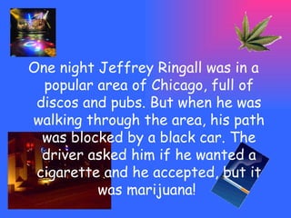 One night Jeffrey Ringall was  in a popular area of Chicago, full of discos and pubs. But when he was walking through the area, his path was blocked by a black car. The driver asked him if he wanted a cigarette and he accepted, but it was marijuana!  