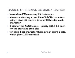 BASICS OF SERIAL COMMUNICATION
 in modern PCs one stop bit is standard
 when transferring a text file of ASCII characters
 using 1 stop bit there is total of 10 bits for each
 character
 8 bits for the ASCII code (1 parity bit), 1 bit each
 for the start and stop bits
 for each 8-bit character there are an extra 2 bits,
 which gives 20% overhead




11                            Prof. Anish Goel
 