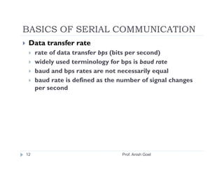 BASICS OF SERIAL COMMUNICATION
 Data transfer rate
     rate of data transfer bps (bits per second)
     widely used terminology for bps is baud rate
     baud and bps rates are not necessarily equal
     baud rate is defined as the number of signal changes
     per second




12                               Prof. Anish Goel
 