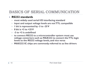 BASICS OF SERIAL COMMUNICATION
 RS232 standards
     most widely used serial I/O interfacing standard
     input and output voltage levels are not TTL compatible
     1 bit is represented by -3 to -25 V
     0 bit is +3 to +25 V
     -3 to +3 is undefined
     to connect RS232 to a microcontroller system must use
     voltage converters such as MAX232 to convert the TTL logic
     levels to the RS232 voltage levels, and vice versa
     MAX232 IC chips are commonly referred to as line drivers




13                                  Prof. Anish Goel
 