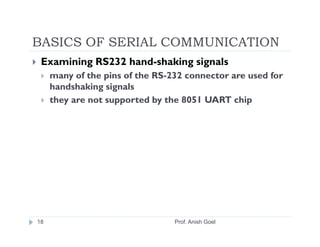 BASICS OF SERIAL COMMUNICATION
 Examining RS232 hand­shaking signals
     many of the pins of the RS-232 connector are used for
     handshaking signals
     they are not supported by the 8051 UART chip




18                               Prof. Anish Goel
 
