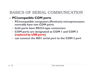 BASICS OF SERIAL COMMUNICATION
 PC/compatible COM ports
     PC/compatible computers (Pentium) microprocessors
     normally have two COM ports
     both ports have RS232-type connectors
     COM ports are designated as COM 1 and COM 2
     (replaced by USB ports)
     can connect the 8051 serial port to the COM 2 port




19                             Prof. Anish Goel
 