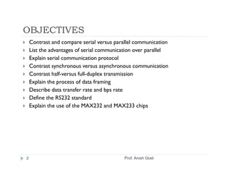 OBJECTIVES
    Contrast and compare serial versus parallel communication
    List the advantages of serial communication over parallel
    Explain serial communication protocol
    Contrast synchronous versus asynchronous communication
    Contrast half-versus full-duplex transmission
    Explain the process of data framing
    Describe data transfer rate and bps rate
    Define the RS232 standard
    Explain the use of the MAX232 and MAX233 chips




2                                          Prof. Anish Goel
 