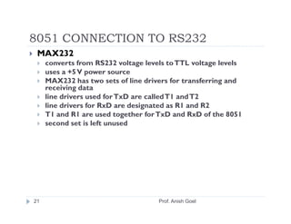 8051 CONNECTION TO RS232
 MAX232
     converts from RS232 voltage levels to TTL voltage levels
     uses a +5 V power source
     MAX232 has two sets of line drivers for transferring and
     receiving data
     line drivers used for TxD are called T1 and T2
     line drivers for RxD are designated as R1 and R2
     T1 and R1 are used together for TxD and RxD of the 8051
     second set is left unused




21                                   Prof. Anish Goel
 