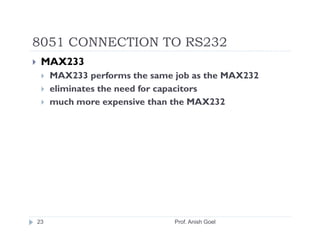 8051 CONNECTION TO RS232
 MAX233
     MAX233 performs the same job as the MAX232
     eliminates the need for capacitors
     much more expensive than the MAX232




23                            Prof. Anish Goel
 
