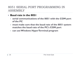 8051 SERIAL PORT PROGRAMMING IN
ASSEMBLY
 Baud rate in the 8051
     serial communications of the 8051 with the COM port
     of the PC
     must make sure that the baud rate of the 8051 system
     matches the baud rate of the PC's COM port
     can use Windows HyperTerminal program




25                              Prof. Anish Goel
 