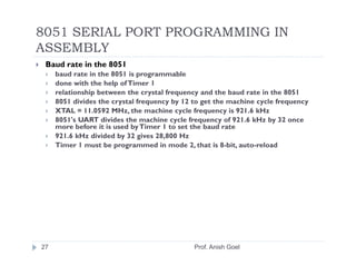 8051 SERIAL PORT PROGRAMMING IN
ASSEMBLY
 Baud rate in the 8051
     baud rate in the 8051 is programmable
     done with the help of Timer 1
     relationship between the crystal frequency and the baud rate in the 8051
     8051 divides the crystal frequency by 12 to get the machine cycle frequency
     XTAL = 11.0592 MHz, the machine cycle frequency is 921.6 kHz
     8051's UART divides the machine cycle frequency of 921.6 kHz by 32 once
     more before it is used by Timer 1 to set the baud rate
     921.6 kHz divided by 32 gives 28,800 Hz
     Timer 1 must be programmed in mode 2, that is 8-bit, auto-reload




27                                            Prof. Anish Goel
 