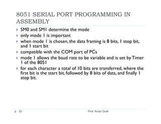 8051 SERIAL PORT PROGRAMMING IN
ASSEMBLY
 SM0 and SM1 determine the mode
 only mode 1 is important
 when mode 1 is chosen, the data framing is 8 bits, 1 stop bit,
 and 1 start bit
 compatible with the COM port of PCs
 mode 1 allows the baud rate to be variable and is set by Timer
 1 of the 8051
 for each character a total of 10 bits are transferred, where the
 first bit is the start bit, followed by 8 bits of data, and finally 1
 stop bit.




32                                    Prof. Anish Goel
 