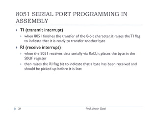 8051 SERIAL PORT PROGRAMMING IN
ASSEMBLY
 TI (transmit interrupt)
     when 8051 finishes the transfer of the 8-bit character, it raises the TI flag
     to indicate that it is ready to transfer another byte
 RI (receive interrupt)
     when the 8051 receives data serially via RxD, it places the byte in the
     SBUF register
     then raises the RI flag bit to indicate that a byte has been received and
     should be picked up before it is lost




34                                           Prof. Anish Goel
 