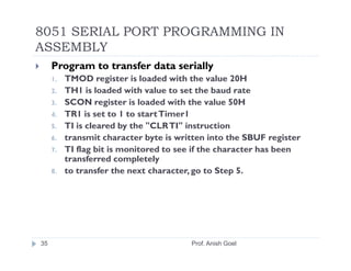 8051 SERIAL PORT PROGRAMMING IN
ASSEMBLY
     Program to transfer data serially
     1.   TMOD register is loaded with the value 20H
     2.   TH1 is loaded with value to set the baud rate
     3.   SCON register is loaded with the value 50H
     4.   TR1 is set to 1 to start Timer1
     5.   TI is cleared by the "CLR TI" instruction
     6.   transmit character byte is written into the SBUF register
     7.   TI flag bit is monitored to see if the character has been
          transferred completely
     8.   to transfer the next character, go to Step 5.




35                                      Prof. Anish Goel
 
