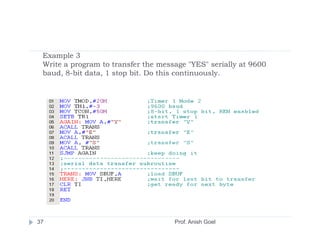 Example 3
 Write a program to transfer the message "YES" serially at 9600
 baud, 8-bit data, 1 stop bit. Do this continuously.




37                                   Prof. Anish Goel
 