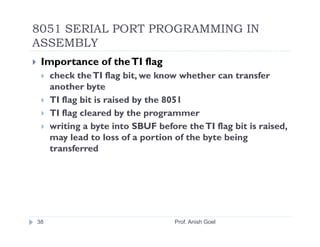 8051 SERIAL PORT PROGRAMMING IN
ASSEMBLY
 Importance of the TI flag
     check the TI flag bit, we know whether can transfer
     another byte
     TI flag bit is raised by the 8051
     TI flag cleared by the programmer
     writing a byte into SBUF before the TI flag bit is raised,
     may lead to loss of a portion of the byte being
     transferred




38                                 Prof. Anish Goel
 