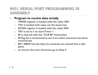8051 SERIAL PORT PROGRAMMING IN
ASSEMBLY
     Program to receive data serially
     1.   TMOD register is loaded with the value 20H
     2.   TH1 is loaded with value set the baud rate
     3.   SCON register is loaded with the value 50H
     4.   TR1 is set to 1 to start Timer 1
     5.   RI is cleared with the "CLR RI" instruction
     6.   RI flag bit is monitored to see if an entire character has been
          received yet
     7.   RI=1 SBUF has the byte, its contents are moved into a safe
          place
     8.   to receive the next character, go to Step 5




39                                        Prof. Anish Goel
 