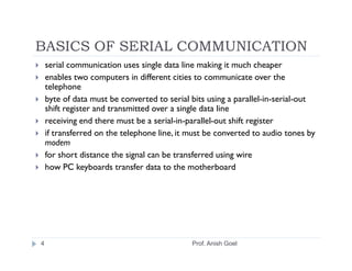 BASICS OF SERIAL COMMUNICATION
    serial communication uses single data line making it much cheaper
    enables two computers in different cities to communicate over the
    telephone
    byte of data must be converted to serial bits using a parallel-in-serial-out
    shift register and transmitted over a single data line
    receiving end there must be a serial-in-parallel-out shift register
    if transferred on the telephone line, it must be converted to audio tones by
    modem
    for short distance the signal can be transferred using wire
    how PC keyboards transfer data to the motherboard




4                                            Prof. Anish Goel
 