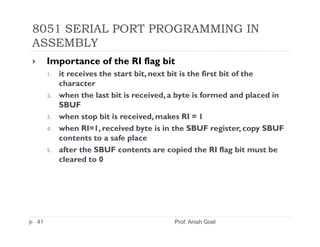 8051 SERIAL PORT PROGRAMMING IN
ASSEMBLY
     Importance of the RI flag bit
     1.   it receives the start bit, next bit is the first bit of the
          character
     2.   when the last bit is received, a byte is formed and placed in
          SBUF
     3.   when stop bit is received, makes RI = 1
     4.   when RI=1, received byte is in the SBUF register, copy SBUF
          contents to a safe place
     5.   after the SBUF contents are copied the RI flag bit must be
          cleared to 0




41                                       Prof. Anish Goel
 