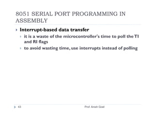 8051 SERIAL PORT PROGRAMMING IN
ASSEMBLY
 Interrupt-based data transfer
     it is a waste of the microcontroller's time to poll the TI
     and RI flags
     to avoid wasting time, use interrupts instead of polling




43                                 Prof. Anish Goel
 