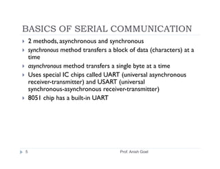 BASICS OF SERIAL COMMUNICATION
    2 methods, asynchronous and synchronous
    synchronous method transfers a block of data (characters) at a
    time
    asynchronous method transfers a single byte at a time
    Uses special IC chips called UART (universal asynchronous
    receiver-transmitter) and USART (universal
    synchronous­asynchronous receiver-transmitter)
    8051 chip has a built-in UART




5                                     Prof. Anish Goel
 