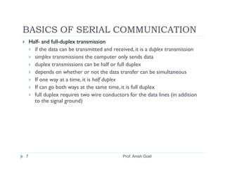 BASICS OF SERIAL COMMUNICATION
    Half- and full-duplex transmission
      if the data can be transmitted and received, it is a duplex transmission
      simplex transmissions the computer only sends data
      duplex transmissions can be half or full duplex
      depends on whether or not the data transfer can be simultaneous
      If one way at a time, it is half duplex
      If can go both ways at the same time, it is full duplex
      full duplex requires two wire conductors for the data lines (in addition
      to the signal ground)




7                                            Prof. Anish Goel
 