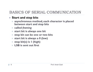 BASICS OF SERIAL COMMUNICATION
    Start and stop bits
     asynchronous method, each character is placed
     between start and stop bits
     called framing
     start bit is always one bit
     stop bit can be one or two bits
     start bit is always a 0 (low)
     stop bit(s) is 1 (high)
     LSB is sent out first




9                               Prof. Anish Goel
 