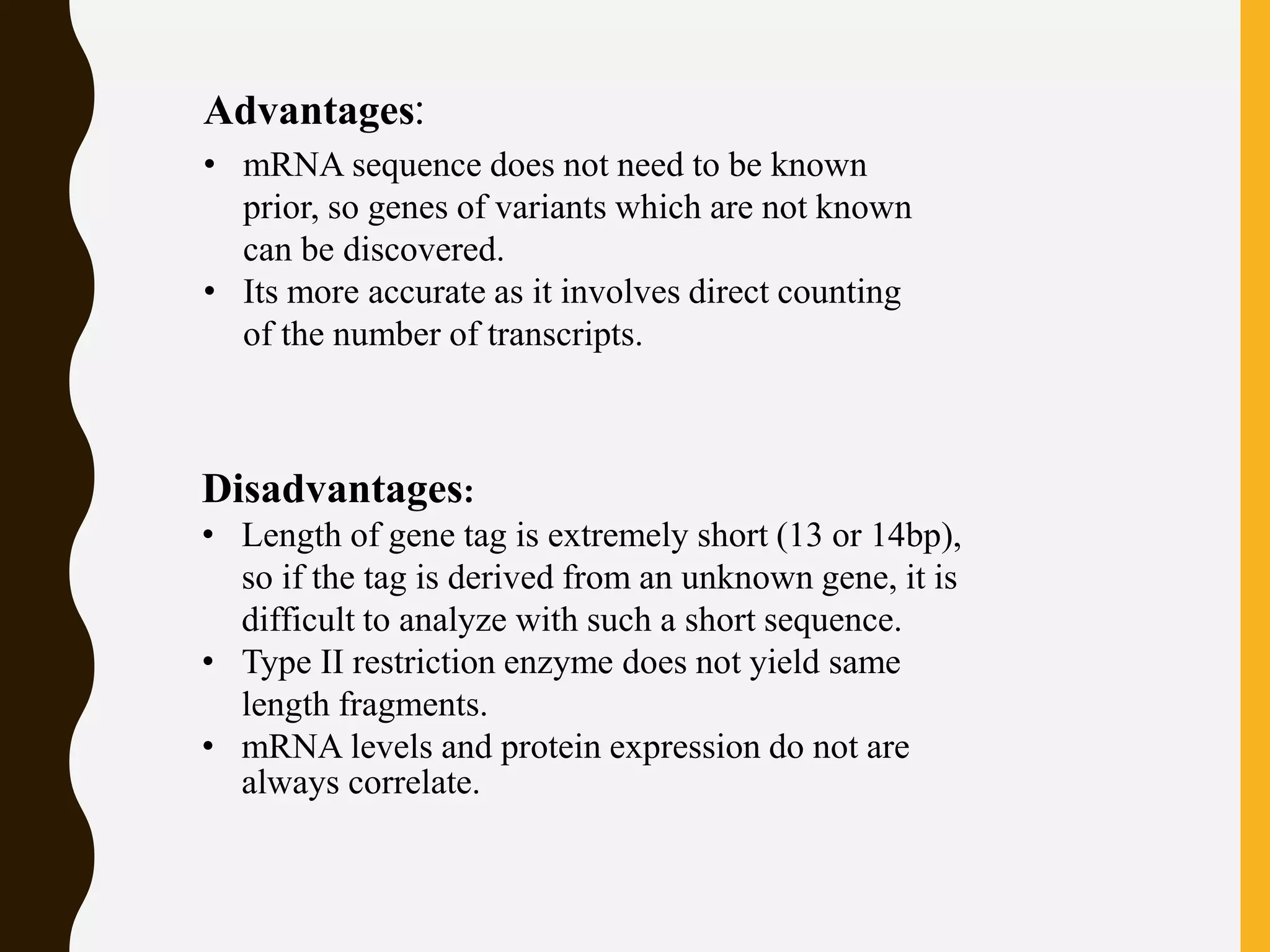 Advantages:
• mRNA sequence does not need to be known
prior, so genes of variants which are not known
can be discovered.
• Its more accurate as it involves direct counting
of the number of transcripts.
Disadvantages:
• Length of gene tag is extremely short (13 or 14bp),
so if the tag is derived from an unknown gene, it is
difficult to analyze with such a short sequence.
• Type II restriction enzyme does not yield same
length fragments.
• mRNA levels and protein expression do not are
always correlate.
 