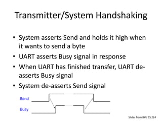 Transmitter/System Handshaking
Slides from BYU CS 224
• System asserts Send and holds it high when
it wants to send a byte
• UART asserts Busy signal in response
• When UART has finished transfer, UART de-
asserts Busy signal
• System de-asserts Send signal
 