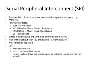 Serial Peripheral Interconnect (SPI)
• Another kind of serial protocol in embedded systems (proposed by
Motorola)
• Four-wire protocol
– SCLK — Serial Clock
– MOSI/SIMO — Master Output, Slave Input
– MISO/SOMI — Master Input, Slave Output
– SS — Slave Select
• Single master device and with one or more slave devices
• Higher throughput than I2C and can do “stream transfers”
• No arbitration required
• But
– Requires more pins
– Has no hardware flow control
– No slave acknowledgment (master could be talking to thin air and not even
know it)
 