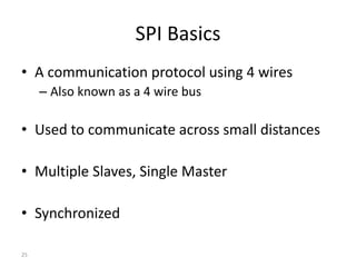 SPI Basics
• A communication protocol using 4 wires
– Also known as a 4 wire bus
• Used to communicate across small distances
• Multiple Slaves, Single Master
• Synchronized
25
 