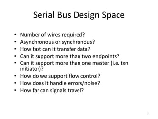 Serial Bus Design Space
• Number of wires required?
• Asynchronous or synchronous?
• How fast can it transfer data?
• Can it support more than two endpoints?
• Can it support more than one master (i.e. txn
initiator)?
• How do we support flow control?
• How does it handle errors/noise?
• How far can signals travel?
7
 