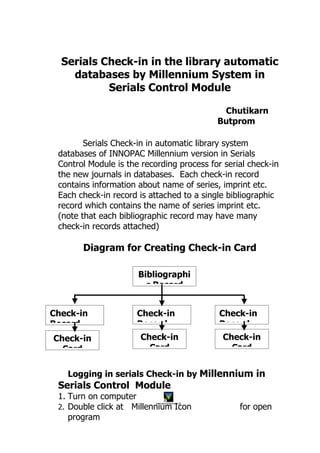 Serials Check-in in the library automatic
    databases by Millennium System in
           Serials Control Module

                                                        Chutikarn
                                                       Butprom

        Serials Check-in in automatic library system
 databases of INNOPAC Millennium version in Serials
 Control Module is the recording process for serial check-in
 the new journals in databases. Each check-in record
 contains information about name of series, imprint etc.
 Each check-in record is attached to a single bibliographic
 record which contains the name of series imprint etc.
 (note that each bibliographic record may have many
 check-in records attached)

       Diagram for Creating Check-in Card

                      Bibliographi
                        c Record


Check-in              Check-in                         Check-in
Record                Record                           Record
Check-in               Check-in                         Check-in
  Card                   Card                             Card


   Logging in serials Check-in by Millennium in
 Serials Control Module
 1. Turn on computer
 2. Double click at Millennium Icon                        for open
                           Innovative Millennium.pif




    program
 