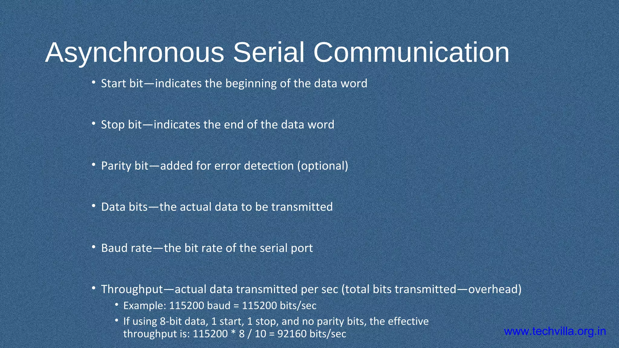 www.techvilla.org.in
Asynchronous Serial Communication
• Start bit—indicates the beginning of the data word
• Stop bit—indicates the end of the data word
• Parity bit—added for error detection (optional)
• Data bits—the actual data to be transmitted
• Baud rate—the bit rate of the serial port
• Throughput—actual data transmitted per sec (total bits transmitted—overhead)
• Example: 115200 baud = 115200 bits/sec
• If using 8-bit data, 1 start, 1 stop, and no parity bits, the effective
throughput is: 115200 * 8 / 10 = 92160 bits/sec
 