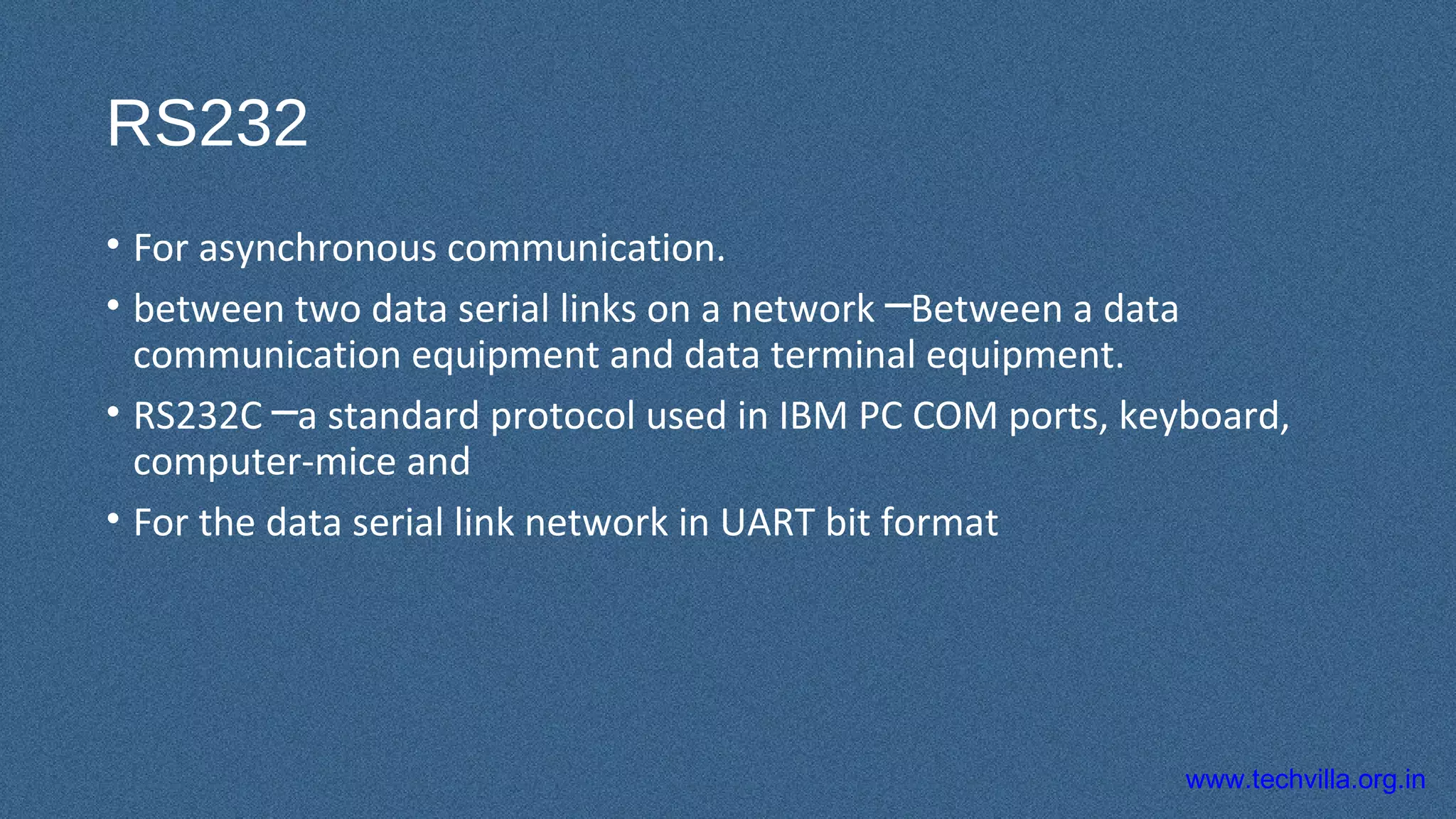 www.techvilla.org.in
RS232
• For asynchronous communication.
• between two data serial links on a network Between a data─
communication equipment and data terminal equipment.
• RS232C a standard protocol used in IBM PC COM ports, keyboard,─
computer-mice and
• For the data serial link network in UART bit format
 