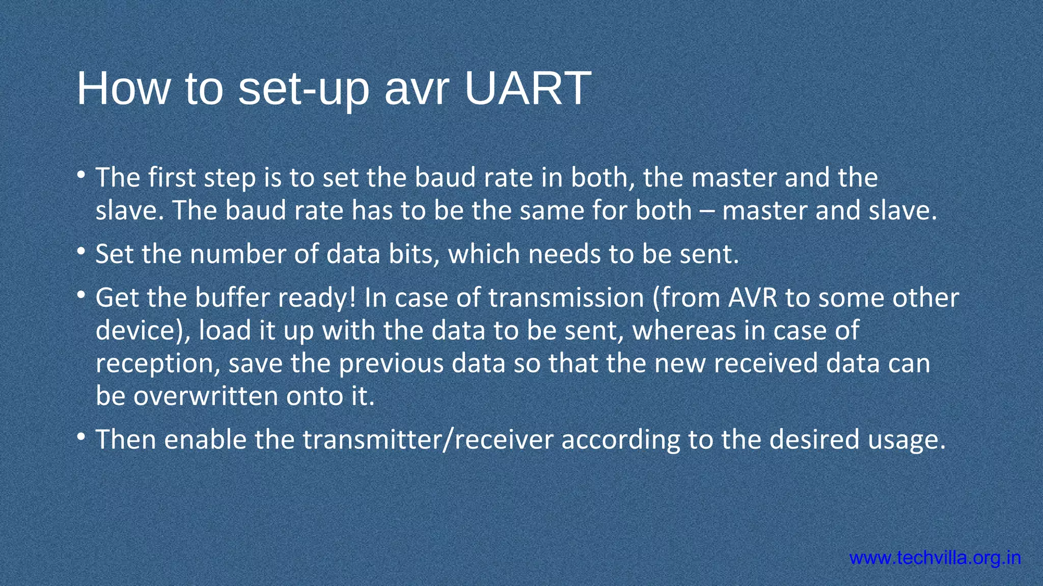 www.techvilla.org.in
How to set-up avr UART
• The first step is to set the baud rate in both, the master and the
slave. The baud rate has to be the same for both – master and slave.
• Set the number of data bits, which needs to be sent.
• Get the buffer ready! In case of transmission (from AVR to some other
device), load it up with the data to be sent, whereas in case of
reception, save the previous data so that the new received data can
be overwritten onto it.
• Then enable the transmitter/receiver according to the desired usage.
 